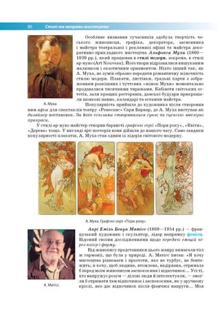 80 Стилі та напрями мистецтва
Особливе визнання сучасників здобула творчість че­
ського живописця, графіка, декоратора, засновника
і майстра театральної і рекламної афіші та майстра деко­
ративно-прикладного мистецтва Альфонса Мухи (1860—
1939 рр.), який працював в стилі модерн, зокрема, в стилі
ар-нуво (Art Nouveau). Його твори відрізнялися вишуканим
малюнком і екзотичним орнаментом. Ніхто інший так, як
А. Муха, не зумів образно передати романтичну жіночність
стилю модерн. Плакати, листівки, гральні карти з зобра­
женням розкішних і чуттєвих «жінок Мухи» моментально
продавалися тисячними тиражами. Кабінети світських ес­
тетів, зали кращих ресторанів, дамські будуари прикраша­
ли шовкові панно, календарі та естампи майстра.
А.Муха Популярність прийшла до художника після створення
ним афіш для спектаклів театру «Ренесанс» Сари Бернар, де А. Муха виступав як
дизайнер постановок. За його ескізами створювалися сукні та сценічні ювелірні
прикраси.
У стилі ар-нуво майстер створив барвисті графічні серії «Пори року», «Квіти»,
«Дерева» тощо. У вигляді арт-постерів вони дійшли до нашого часу. Саме завдяки
популярності плакатів, А. Муха став одним із лідерів світового модерну.
А. Муха. Графічні серії «Пори року»
А. Матісс
Анрі Еміль Бенуа Матісс (1869—1954 рр.) — фран­
цузький художник і скульптор, лідер напрямку фовізм.
Відомий своїми дослідженнями щодо передачі емоцій че­
рез колір і форму.
Від живопису представники цього жанру вимагали тієї
ж гармонії, що була у природі. А. Матісс писав: «Я хочу
мистецтва рівноваги і простоти, яке не турбує, не бенте­
жить; я хочу, щоб людина, втомлена, надірвана, отримала
бперед моїм живописом заспокоєння і відпочинок... Усі ті,
хто напружує розум —ділові люди й інтелектуали, —змог­
ли ботримати там відпочинок і заспокоєння, як у зручному
кріслі, яке дає відпочинок після фізичної напруги... Моя
 