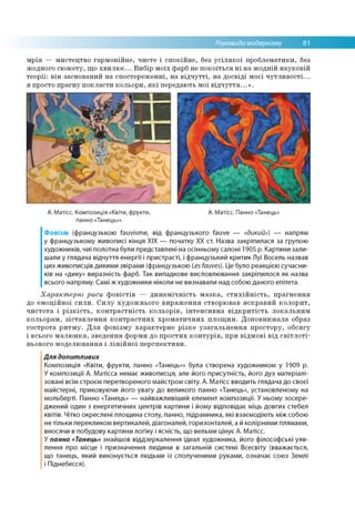 Різновиди модернізму 81
мрія — мистецтво гармонійне, чисте і спокійне, без усілякої проблематики, без
жодного сюжету, що хвилює... Вибір моїх фарб не покоїться ні на жодній науковій
теорії: він заснований на спостереженні, на відчутті, на досвіді моєї чутливості...
я просто прагну покласти кольори, які передають мої відчуття...».
А. Матісс. Композиція «Квіти, фрукти, А. Матісс. Панно «Танець»
панно «Танець»»
Фовізм (французькою fauvisme, від французького fauve — «дикий») — напрям
у французькому живописі кінця XIX — початку XX ст. Назва закріпилася за групою
художників, чиї полотна були представлені на осінньому салоні 1905 р. Картини зали­
шали у глядача відчуття енергії і пристрасті, і французький критик Луї Восель назвав
цих живописців дикими звірами (французькою Les fauves). Це було реакцією сучасни­
ків на «дику» виразність фарб. Так випадкове висловлювання закріпилося як назва
всього напряму. Самі ж художники ніколи не визнавали над собою даного епітета.
Характерні риси фовістів — динамічність мазка, стихійність, прагнення
до емоційної сили. Силу художнього вираження створював яскравий колорит,
чистота і різкість, контрастність кольорів, інтенсивна відкритість локальним
кольорам, зіставлення контрастних хроматичних площин. Доповнювала образ
гострота ритму. Для фовізму характерне різке узагальнення простору, обсягу
і всього малюнка, зведення форми до простих контурів, при відмові від світлоті­
ньового моделювання і лінійної перспективи.
Для допитливих
Композиція «Квіти, фрукти, панно «Танець»» була створена художником у 1909 р.
У композиції А. Матісса немає живописця, але його присутність, його дух матеріалі­
зовані всім строєм перетвореного майстром світу. А. Матісс вводить глядача до своєї
майстерні, приковуючи його увагу до великого панно «Танець», установленому на
мольберті. Панно «Танець» — найважливіший елемент композиції. У ньому зосере­
джений один з енергетичних центрів картини і йому відповідає міць довгих стебел
квітів. Чітко окреслені площина столу, панно, підрамника, які взаємодіють між собою
не тільки перекликом вертикалей, діагоналей, горизонталей, а й колірними плямами,
вносячи в побудову картини логіку і ясність, що вельми цінує А. Матісс.
У панно «Танець» знайшов віддзеркалення ідеал художника, його філософські уяв­
лення про місце і призначення людини в загальній системі Всесвіту (вважається,
що танець, який виконується людьми із сполученими руками, означає союз Землі
і Піднебесся).
 