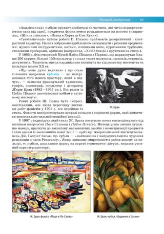 Різновиди модернізму 83
«Аналітичний» кубізм: предмет дробиться на частини, які чітко відокремлю­
ються одна від одної, предметна форма немов розпливається на полотні (наприк­
лад, «Жінка з віялом», «Завод в Хорта де Сан-Хуан»).
«Синтетичний» кубізм роботи П. Пікассо приймають декоративний і конт­
растний характер. На них зображено здебільшого натюрморти з різними предмета­
ми: музичними інструментами, нотами, пляшками вина, курильними трубками,
столовими приборами, афішами (наприклад, «Хліб і блюдо з фруктами на столі»).
У 1985 р. був створений Музей Пабло Пікассо в Парижі, що нараховував біль­
ше 200 картин, більше 150 скульптур і кілька тисяч малюнків, колажів, естампів,
документів. Творчість митця кардинально вплинула на хід розвитку мистецтва та
культури всього XX ст.
«Що мене дуже надихало і що стало
головним напрямом кубізму — це матері­
алізація того нового простору, який я від­
чув», — зазначав французький художник,
графік, сценограф, скульптор і декоратор
Жорж Брак (1882—1963 рр.). Він разом із
Пабло Пікассо започаткував кубізм у світо­
вому мистецтві.
Ранні роботи Ж. Брака були імпресі­
оністськими, але після перегляду вистав­
ки робіт фовістів у 1905 р. він перейняв їх
стиль. Фовісти використовували яскраві кольори і спрощені форми, щоб домогти­
ся максимально сильної емоційної реакції.
У 1907 р індивідуальний стиль Ж. Брака поступово почав еволюціонувати під
впливом творчості Поля Сезанна і Пабло Пікассо. Митець різко змінив худож­
ню манеру, прагнучи до лаконізму мальовничих засобів і геометризації предметів
і став одним із засновників нової течії — кубізму. Американський мистецтвозна­
вець Дж. Голдінг писав, що кубізм — «найповніша і найрадикальніша художня
революція з часів Ренесансу». Якщо живопис імпресіоністів робив акцент на ко­
льорі, то кубізм, розклавши форму на окремі геометричні фігури, виразив умов­
ний характер простору.
Ж. Брак
Ж. Брак-фовіст. «Порт в Ла-Сьота» Ж. Брак-кубіст. «Будинки в Естаке»
 