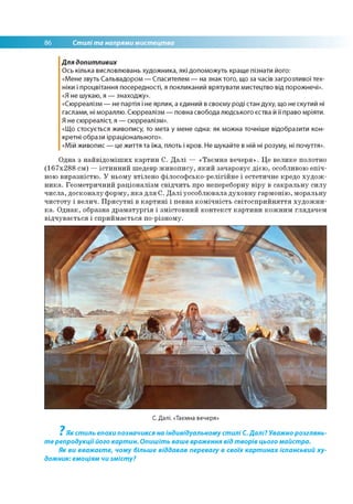 86 Стилі та напрями мистецтва
Для допитливих
Ось кілька висловлювань художника, які допоможуть краще пізнати його:
«Мене звуть Сальвадором — Спасителем — на знак того, що за часів загрозливої тех­
ніки і процвітання посередності, я покликаний врятувати мистецтво від порожнечі».
«Я не шукаю, я — знаходжу».
«Сюрреалізм — не партія і не ярлик, а єдиний в своєму роді стан духу, що не скутий ні
гаслами, ні мораллю. Сюрреалізм — повна свобода людського єства й її право мріяти.
Я не сюрреаліст, я — сюрреалізм».
«Що стосується живопису, то мета у мене одна: як можна точніше відобразити кон­
кретні образи ірраціонального».
«Мій живопис — це життя та їжа, плоть і кров. Не шукайте в ній ні розуму, ні почуття».
Одна з найвідоміших картин С. Далі — «Таємна вечеря». Це велике полотно
(167х288 см) —істинний шедевр живопису, який зачаровує дією, особливою епіч­
ною виразністю. У ньому втілено філософсько-релігійне і естетичне кредо худож­
ника. Геометричний раціоналізм свідчить про непереборну віру в сакральну силу
числа, досконалу форму, яка для С. Далі уособлювала духовну гармонію, моральну
чистоту і велич. Присутні в картині і певна комічність світосприйняття художни­
ка. Однак, образна драматургія і змістовний контекст картини кожним глядачем
відчувається і сприймається по-різному.
С. Далі. «Таємна вечеря»
7
Як стиль епохи позначився на індивідуальному стилі С.Далі? Уважно розглянь­
те репродукціїйого картин. Опишіть ваше враження від творів цього майстра.
Як ви вважаєте, чому більше віддавав перевагу в своїх картинах іспанський ху­
дожник: емоціям чи змісту?
 