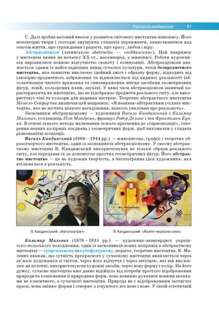 Різновиди модернізму 87
С. Далі зробив вагомий внесок у розвиток світового мистецтва живопису. Його
неповторні твори і сьогодні змушують глядачів переживати, замислюватися над
сенсом життя, про страждання і радості, про красу, любов і віру.
Абстракціонізм (латинською abstractio — «віддалення»). Цей напрямок
у мистецтві виник на початку ХХ ст., насамперед, у живописі. Роботи художни­
ків вирізнялися повною відсутністю сюжету і композиції. Абстракціонізм вва­
жається одним із найскладніших явищ сучасної культури, течія безпредметного
мистецтва, яка повністю виключає ідейний зміст і образну форму, відходить від
ілюзорно-предметного зображення та відмовляється від видимої реальності (аб­
солютизація чистого враження та самовираження митця засобами геометричних
фігур, ліній, кольорових плям, звуків). У наші часи абстракціонізм зазвичай ха­
рактеризують як мистецтво, що не відображає предмети реального світу, але вико­
ристовує тіні та кольори для надання настрою. Теоретик абстрактного мистецтва
Мішель Сейфор так визначав цей напрямок: «Я називаю абстрактним усіляке мис­
тецтво, яке не містить ніякого нагадування, ніякого уявлення про реальність».
Засновники абстракціонізму — художники Василь Кандинський і Казимир
Малевич, голландець Піт Мондріан, француз РоберДелоне і чех Франтішек Куп­
ка. В основі їхнього методу малювання лежало прагнення до «гармонізації», ство­
рення певних колірних поєднань і геометричних форм, щоб викликати у глядача
різноманітні асоціації.
Василь Кандинський (1866—1944 рр.) — живописець, графік і теоретик об­
разотворчого мистецтва, один із засновників абстракціонізму. У своєму абстрак­
тному мистецтві В. Кандинський використовував не тільки образи реального
світу, але передавав їх за допомогою простих геометричних фігур. Його абстрак­
тне мистецтво — це не художня творчість, а багатогранна ідея художника, яка
втілювалася в реальність.
В. Кандинськии. «Автопортрет» В. Кандинськии. «Жовте-червоне-синє»
Казимир Малевич (1878—1935 рр.) — художник-авангардист україн­
сько-польського походження, один із засновників нових напрямів в абстрактному
мистецтві —супрематизму та кубофутуризму, педагог, теоретик мистецтва. К. Ма­
левич вважав, що сутність прекрасного у сучасному мистецтві виявляється через
зв’язок художника зі світом, через його відчуття і через інтуїцію, які він вислов­
лює на полотні, використовуючи художні засоби, через нову форму і колір. На його
думку, сучасне мистецтво вже давно відійшло від потреби простого відображення
природи та копіювання її природних форм, воно повинно рухатися новими шляха­
ми не класичного, а сучасного мистецтва. Природа не є відображенням застиглої
краси, вона змінює форми і створює з існуючого все нове і нове. У своїй естетичній
 