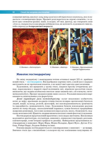 88 Стилі та напрями мистецтва
концепції митець аналізує нову мову сучасного абстрактного живопису, яка скла­
дається з геометричних форм. Предмет розкладається на окремі елементи, і в єд­
ності цих елементів (різних ліній, кольорів, об’ємів, фактур, що створюють нове
«тіло»), створюється нова форма відображення, як цілісність художнього смислу,
тобто перехід до безпредметної творчості.
К. Малевич. «Автопортрет» К. Малевич. «Авіатор» К. Малевич. «Удосконалений
портрет будівельника»
Живопис постмодернізму
На зміну модернізму і авангардним течіям останньої чверті XX ст. прийшов
новий стиль —постмодернізм. Він відображає картину світу, в якій хаос і порядок
виступають не як протилежні поняття, а як невід’ємні одна від одної величини.
Художники, які працюють у цьому стилі, завдяки гіркому історичному дос­
віду, переконалися у марноті спроб поліпшити світ, втратили ідеологічні ілюзії,
вважаючи, що людина позбавлена змоги не лише змінити світ, а й осягнути, систе­
матизувати його. Прогрес визнався ними лише ілюзією. Реальним вважалися варі­
ювання та співіснування усіх форм буття.
Деякі характерні риси постмодернізму: культ незалежної особистості;
потяг до міфу; прагнення поєднати істини (часом полярно протилежні) багатьох
людей, націй, культур, релігій, філософій, які взаємодоповнюються; іронічність
та пародійність; невизначеність тощо. Художники бачили повсякденне реальне
життя як театр абсурду, апокаліптичний карнавал; суміш багатьох традиційних
жанрових різновидів. Але в них залишалася віра в розум, науку, безмежність люд­
ських можливостей. Цінність людини визначалася вже самим фактом її існування.
Постмодернізм представлений практично у всіх видах мистецтва. Він вплинув
на розвиток архітектури, скульптури, живопису, книжкової ілюстрації, реклами,
кінематографа, комп’ютерної графіки та дизайну. Найвідоміші представники по­
стмодернізму в живописі: Маріо Мерц, Міммо Паладіно, Ернст Фукс, Дуглас Х’ю-
блер, Роберт Беррі, Лоуренс Вейнер та інші.
Основна форма постмодерністського самовираження у живописі — це колаж.
Звичною стала гра з масштабами і кольором під час копіювання популярних об­
 