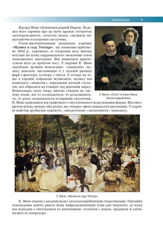 Імпресіонізм 9
Едуард Мане обожнював рідний Париж. Будь-
яка його картина про це місто вражає гостротою
спостережливості, легкістю мазка, сміливою ви­
шуканістю кольорових сполучень.
Учені-мистецтвознавці називають картину
«Музика в саду Тюїльрі», що написана приблиз­
но 1862 р., картиною, зі створення якої митець
вступив на шлях кардинального оновлення основ
живописного мистецтва. Він намагався присто­
сувати його до проблем часу. У картині Е. Мане
спробував зробити неможливе: «написати» му­
зику пензлем, висловивши її у вільній ритміці
фарб і фактури, кольору і світла. З огляду на те,
що в картині зображені музиканти, музику він
намагався «зберегти», передавши настрій слуха­
чів, які зібралися на концерт під деревами парку.
Композицію свого твору митець створив як сис­
тему плям, які то колихаються, то розпливають- Е. Мане. «Огюст та Ежен Мане,
ся, то різко позначаються колірними силуетами. батьки худ° жника»
Е. Мане відмовився від графічного і світлотеневого моделювання форми. Він вико­
ристав вільну манеру alla prima, що створює ефект швидкості виконання. У карти­
ні майстер зруйнував замкнуту, самодостатню «закінченість» живопису.
Е. Мане. «Музика в саду Тюїльрі»
Е. Мане порвав з академізмом і загальноприйнятими стереотипами. Звичайне
повсякденне життя давало йому найрізноманітніші теми для творчості, до яких
він підходив з ентузіазмом та натхненням: чоловіки і жінки, предмети й квіти,
музика та література.
 