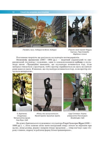 92 Стилі та напрями мистецтва
«Профіль часу». Андорра-ла-Велья. Андорра «Персей, який переміг Медузу
Горгону». ПаркАламеда.
Марбелья. Іспанія
Розглянемо творчість ще декількох скульпторів-постмодерністів.
Олександр Архипенко (1887—1964 рр.) — видатний український та аме­
риканський скульптор і художник, один із основоположників кубізму в скуль­
птурі писав: «Традиційно вважають, що скульптура починається тоді, коли
матеріал стикається з простором, тобто простір сприймається як щось на кшталт
рами навколо маси. Я вважаю, що скульптура починається тоді, коли простір ото­
чується матеріалом».
О. Архіпенко. «Жінка, яка зачісує волосся».
«Гондольєр». Музей Ізраїлю. Єрусалим. Ізраїль
Метрополітен-музей.
Нью-Йорк. США
«Цар Соломон». Корпус
університету Пенсільванії.
Філадельфія. США
На думку британського художника і скульптора Генрі Спенсера Мура (1898—
1986 рр.), «...блок каменю може мати наскрізний отвір і нічого не втрачати при
цьому, якщо розмір, форма і напрям отвору продумані ... отвір пов’язує одну сто­
рону з іншою, відразу ж роблячи форму більш тривимірною».
 