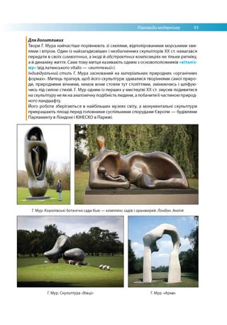 Різновиди модернізму 93
Для допитливих
Твори Г. Мура найчастіше порівнюють зі скелями, відполірованими морськими хви­
лями і вітром. Один із найзагадковіших і незбагненних скульпторів XX ст. намагався
передати в своїх символічних, а іноді й абстрактних композиціях не тільки ритміку,
а й динаміку життя. Саме тому митця називають одним з основоположників «віталіз­
му» (від латинського vitalis — «життєвий»).
Індивідуальний стиль Г. Мура заснований на матеріальних природних «органічних
формах». Митець прагнув, щоб його скульптури здавалися творіннями самої приро­
ди, природними вічними, немов вони стояли тут століттями, змінюючись і шліфую­
чись під силою стихій. Г. Мур одним із перших у мистецтві ХХ ст. змусив подивитися
на скульптуру не як на анатомічну подібність людини, а побачити її частиною природ­
ного ландшафту.
Його роботи зберігаються в найбільших музеях світу, а монументальні скульптури
прикрашають площі перед головними суспільними спорудами Європи — будівлями
Парламенту в Лондоні і ЮНЕСКО в Парижі.
Г. Мур. Королівські ботанічні сади Кью — комплекс садів і оранжерей. Лондон. Англія
Г. Мур. Скульптура «Вівці: Г. Мур. «Арка
 