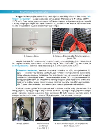 94 Стилі та напрями мистецтва
Сюрреалізм породив на початку 1930-х років важливу течію —так звану «мо­
більну скульптуру» американського скульптора Олександра Колдера (1898—
1976 рр.). Його твори представляють собою витончено врівноважені конструкції
з дроту, шарнірно скріплені одна з одною і підвішені таким чином, що вони почи­
нають ворушитися від найменшого руху повітря.
О. Колдера. «Осика» О. Колдера. «Фламінго» або «Тюльпан, що в'янє».
Чикаго. США
Американський художник, скульптор і архітектор, теоретик мистецтва, один
із лідерів світового художнього авангарду Наум Габо (1890—1977 рр.) належав до
конструктивізму. Він став одним із піонерів кінетичного мистецтва.
Кінетичне мистецтво, кінетизм (грецькою кіпеїікоз — «дія, що приводить до
руху») — напрям у сучасному мистецтві, що обіграє ефекти реального руху всього
твору або окремих його складових. Кінетизм ґрунтується на уявленні про те, що за
допомогою світла і руху можна створити твір мистецтва. Об'єкти представляють со­
бою рухомі установки, що виробляють при переміщенні цікаві поєднання світла і тіні,
іноді звучать. Ці ретельно сконструйовані пристрої з металу, скла або інших матеріа­
лів, з'єднані з миготливими світловими пристроями, отримали назву «мобілів».
Своїми скульптурами майстер прагнув створити зовсім нову реальність. Він
стверджував, що будує образ скульптури з нічого, що образ народжується зсере­
дини і простір є також важливою його частиною. Н. Габо вважав, що твір могла б
створити природа, але не створила. Природа робить це через скульптора.
Н. Габо. «Голова» Н. Габо. Лінійна Н. Габо. «Фонтан Торсіон, що обертається».
конструкція Сент-томас. Англія
в просторі №4.
 