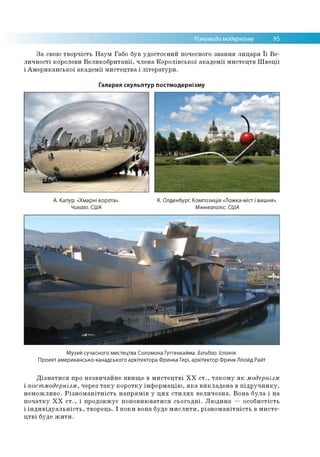 Різновиди модернізму 95
За свою творчість Наум Габо був удостоєний почесного звання лицаря її Ве­
личності королеви Великобританії, члена Королівської академії мистецтв Швеції
і Американської академії мистецтва і літератури.
Галерея скульптур постмодернізму
А. Капур. «Хмарні ворота».
Чикаго. США
К. Олденбург. Композиція «Ложка-міст і вишня».
Міннеаполіс. США
Музей сучасного мистецтва Соломона Гуггенхайма. Більбао. Іспанія.
Проект американсько-канадського архітектора Френка Гері, архітектор Френк Ллойд Райт
Дізнатися про незвичайне явище в мистецтві ХХ ст., такому як модернізм
і постмодернізм, через таку коротку інформацію, яка викладена в підручнику,
неможливо. Різноманітність напрямів у цих стилях величезна. Вона була і на
початку ХХ ст., і продовжує поповнюватися сьогодні. Людина — особистість
і індивідуальність, творець. І поки вона буде мислити, різноманітність в мисте­
цтві буде жити.
 