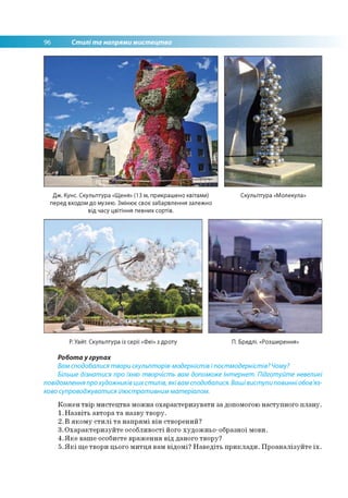 96 Стилі та напрями мистецтва
Дж. Кунс. Скульптура «Щеня» (13 м, прикрашено квітами) Скульптура «Молекула»
перед входом до музею. Змінює своє забарвлення залежно
від часу цвітіння певних сортів.
Р. Уайт. Скульптура із серії «Феї» з дроту П. Бредлі. «Розширення»
Робота у групах
Вам сподобалися твори скульпторів-модерністів і постмодерністів? Чому?
Більше дізнатися про їхню творчість вам допоможе Інтернет. Підготуйте невеликі
повідомлення про художників цих стилів, які вам сподобалися. Ваші виступи повинніобов'яз­
ково супроводжуватися ілюстративним матеріалом.
Кожен твір мистецтва можна охарактеризувати за допомогою наступного плану.
1.Назвіть автора та назву твору.
2. В якому стилі та напрямі він створений?
3.Охарактеризуйте особливості його художньо-образної мови.
4.Яке ваше особисте враження від даного твору?
5.Які ще твори цього митця вам відомі? Наведіть приклади. Проаналізуйте їх.
 