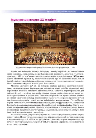 Музичне мистецтвоХХ століття 97
Музичне мистецтво ХХ століття
Академічний симфонічний оркестр харківської обласної філармонії (АСО ХОФ)
Кожен вид мистецтва отримує своєрідну «пальму першості» на певному етапі
свого розвитку. Наприклад, епоху Відродження називають «золотим століттям»
живопису, ХІХ ст. пов’язують з найяскравішим розквітом літератури, ХХ ст. вва­
жають століттям музики. Ці визначення свідчать про те, наскільки вірно той чи
інший вид мистецької діяльності здатен відобразити світосприйняття епохи, ду­
ховні прагнення людства, його надії та його ілюзії.
Музичне мистецтво ХХ ст., як складова частина духовної культури суспіль­
ства, характеризується інтенсивними пошуками нових засобів виразності, екс­
периментів, великою кількістю стильових течій. Однією з характерних рис для
світової історії стає тісна взаємодія культур різних країн світу, які до цього мо­
менту розвивалися відокремлено. Саме тому європейська музика зазнає значно­
го впливу музичних культур народів світу і відзначається крайнім різноманіттям
стилістичних напрямів і течій, з яких найвідоміші неоромантизм (Густав Малер,
Сергій Рахманінов), неокласицизм (Пауль Гіндеміт, Ферруччо Бузоні, Бенджамін
Бріттен), «нова фольклорна хвиля» (Белла Барток), неоімпресіонізм (Олів’є Мес-
сіан), експресіонізм (Арнольд Шенберг, Антон Веберн, Альбан Берг) тощо. Також
композитори приділяють значну увагу дослідженням музичного фольклору та його
інтеграції в композиторську творчість.
Велике значення для розвитку музики мала поява та розповсюдження звуко­
запису і кіно. Перші електроінструменти відкривають новий погляд на природу
й можливості звуку. В 1920-х рр. футуристи здійснюють спроби залучення до му­
зичного мистецтва шумових звуків. У США та країнах Європи масовою музичною
культурою стає джаз.
 