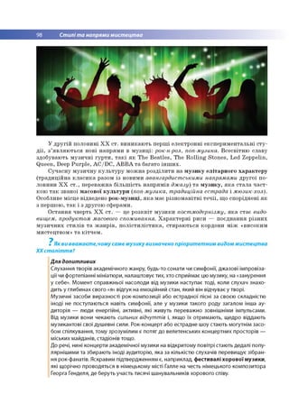 98 Стилі та напрями мистецтва
У другій половині ХХ ст. виникають перші електронні експериментальні сту­
дії, з’являються нові напрями в музиці: рок-н-рол, поп-музика. Всесвітню славу
здобувають музичні гурти, такі як The Beatles, The Rolling Stones, Led Zeppelin,
Queen, Deep Purple, AC/DC, ABBA та багато інших.
Сучасну музичну культуру можна розділити на музику елітарного характеру
(традиційна класика разом із новими авангардистськими напрямами другої по­
ловини ХХ ст., переважна більшість напрямів джазу) та музику, яка стала част­
кою так званої масової культури (поп-музика, традиційна естрада і мюзик-хол).
Особливе місце відведено рок-музиці, яка має різноманітні течії, що споріднені як
з першою, так і з другою сферами.
Остання чверть XX ст. — це розквіт музики постмодернізму, яка стає видо­
вищем, продуктом масового споживання. Характерні риси — поєднання різних
музичних стилів та жанрів, полістилістика, стираються кордони між «високим
мистецтвом» та кітчем.
7
Як ви вважаєте,чому саме музику визначено пріоритетним видом мистецтва
ХХ століття?
Для допитливих
Слухання творів академічного жанру, будь-то сонати чи симфонії, джазові імпровіза­
ції чи фортепіанні мініатюри, налаштовує тих, хто сприймає цю музику, на «занурення
у себе». Момент справжньої насолоди від музики наступає тоді, коли слухач знахо­
дить у глибинах свого «я» відгук на емоційний стан, який він відчуває у творі.
Музичні засоби виразності рок-композиції або естрадної пісні за своєю складністю
іноді не поступаються навіть симфонії, але у музики такого роду загалом інша ау­
диторія — люди енергійні, активні, які живуть переважно зовнішніми імпульсами.
Від музики вони чекають сильних відчуттів і, якщо їх отримають, щедро віддають
музикантові свої душевні сили. Рок-концерт або естрадне шоу стають могутнім засо­
бом спілкування, тому зрозумілим є потяг до велетенських концертних просторів —
міських майданів, стадіонів тощо.
До речі, нині концерти академічної музики на відкритому повітрі стають дедалі попу­
лярнішими та збирають іноді аудиторію, яка за кількістю слухачів перевищує зібран­
ня рок-фанатів. Яскравим підтвердженням є, наприклад, фестивалі хорової музики,
які щорічно проводяться в німецькому місті Галле на честь німецького композитора
Георга Генделя, де беруть участь тисячі шанувальників хорового співу.
 