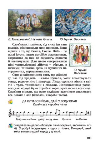 В. Томашевський. На Івана Купала Ю. Чумак. Веснянки
Слов’янські племена, від яких іде наш
родовід, обожнювали сили природи. Вони
вірили в те, що Земля, Сонце, Небо - це
живі істоти, яким потрібно поклонятися,
звертатися до них по допомогу, славити
й звеличувати. Для цього створювалися
цілі театралізовані дійства - обряди, з
піснями, танцями, грою на музичних ін­
струментах, перевдяганнями.
Одне з найдавніших свят, що дійшло
до нас від предків, - свято Купала, коли вшановували
сонце, родюче літо і природу. Люди одягали вінки з кві­
тів і трав, танцювали і співали. Найцікавішою розва­
гою для молоді були стрибки через купальське вогнище.
Слов’яни вірили, що воно наділене здатністю спалювати
все погане і зле (невдачі, хвороби тощо).
Ю. Чумак.
Веснянки
ДА КУПАВСЯ ЙВАН, ДА Й У ВОДУ ВПАВ
Українська народна пісня
тг г г г г Й
Да ку-пав-ся Йван, дай у во-ду впав. Ку-па-ла на Йва-на.
^ Згадай календарно-обрядові пісні (зокрема, весняні чи літ­
ні). Спробуй інсценізувати одну з пісень. Поміркуй, який
зміст вклав мудрий народ у ці пісні.
103
 