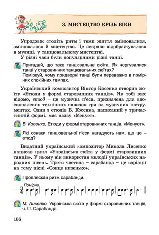 3. МИСТЕЦТВО КРІЗЬ ВІКИ
Упродовж століть ритм і темп життя змінювалися,
змінювалося й мистецтво. Це яскраво відображувалося
в музиці, у танцювальному мистецтві.
У різні часи були популярними різні танці.
^ Пригадай, що таке танцювальна сюїта. Як чергувалися
танці у старовинних танцювальних сюїтах?
Поміркуй, чому придворні танці були переважно в помір­
них спокійних темпах.
Український композитор Віктор Косенко створив сю­
їту «Етюди у формі старовинних танців». Як тобі вже
відомо, етюд - це музична п’єса, призначена для вдо­
сконалення технічних навичок гри на музичних інстру­
ментах. Один з етюдів В. Косенка, написаний у тричас-
тинній формі, має назву «Менует».
В. Косенко. Етюди у формі старовинних танців. «Менует».
^ Які ознаки танцювальної п'єси нагадують нам, що це -
етюд?
Видатний український композитор Микола Лисенко
написав цикл «Українська сюїта у формі старовинних
танців». У ньому він використав мелодії українських на­
родних пісень. Третя частина - сарабанда - це варіації
на тему пісні «Сонце низенько».
^ Проплескай ритм сарабанди.
Помірно
* Г Г р І Г Р Г І Г Г р І Г Г ' Г Г Г ' Г Г Р ' С Г Г
М. Лисенко. Українська сюїта у формі старовинних танців,
ч. III. Сарабанда.
106
 