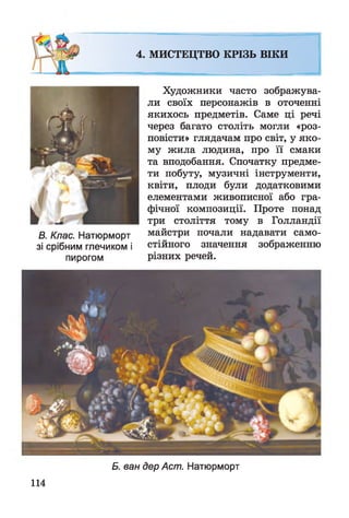 4. МИСТЕЦТВО КРІЗЬ ВІКИ
В. Клас. Натюрморт
зі срібним глечиком і
пирогом
Художники часто зображува­
ли своїх персонажів в оточенні
якихось предметів. Саме ці речі
через багато століть могли «роз­
повісти» глядачам про світ, у яко­
му жила людина, про її смаки
та вподобання. Спочатку предме­
ти побуту, музичні інструменти,
квіти, плоди були додатковими
елементами живописної або гра­
фічної композиції. Проте понад
три століття тому в Голландії
майстри почали надавати само­
стійного значення зображенню
різних речей.
114
Б. ван дер Аст. Натюрморт
 