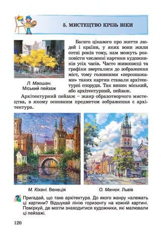 5. МИСТЕЦТВО КРІЗЬ ВІКИ
Багато цікавого про життя лю­
дей і країни, у яких вони жили
сотні років тому, нам можуть роз­
повісти численні картини художни­
ків усіх часів. Часто живописці та
графіки зверталися до зображення
міст, тому головними «персонажа­
ми» таких картин ставали архітек­
турні споруди. Так виник міський,
або архітектурний, пейзаж.
Архітектурний пейзаж - жанр образотворчого мисте­
цтва, в якому основним предметом зображення є архі­
тектура.
Л. Маошан.
Міський пейзаж
М. Кіхані. Венеція О. Манюк. Львів
^ Пригадай, що таке архітектура. До якого жанру належать
ці картини? Відшукай лінію горизонту на кожній картині.
Поміркуй, де могли знаходитися художники, які малювали
ці пейзажі.
120
 