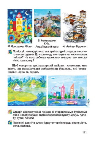 Я Ярошенко. Місто Андріївський узвіз А. Алієва. Будинки
^ Поміркуй, чим відрізняються архітектурні споруди минуло­
го та сьогодення. До якого виду мистецтва належить кожен
пейзаж? На яких роботах художники використали високу
лінію горизонту?
Щоб створити архітектурний пейзаж, художник має
знати, як розміщувати зображення будівель, які розта­
шовані одна за одною.
або з новобудовами свого населеного пункту (аркуш папе­
ру, гуаш, пензлі).
Порівняй давні та сучасні архітектурні споруди свого міста,
села, селища.
121
 