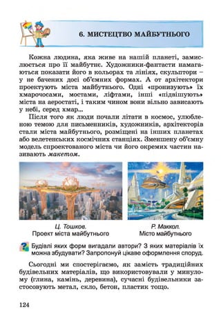 Кожна людина, яка живе на нашій планеті, замис­
люється про її майбутнє. Художники-фантасти намага­
ються показати його в кольорах та лініях, скульптори -
у не бачених досі об’ємних формах. А от архітектори
проектують міста майбутнього. Одні «пронизують» їх
хмарочосами, мостами, ліфтами, інші «підвішують»
міста на аеростаті, і таким чином вони вільно зависають
у небі, серед хмар...
Після того як люди почали літати в космос, улюбле­
ною темою для письменників, художників, архітекторів
стали міста майбутнього, розміщені на інших планетах
або велетенських космічних станціях. Зменшену об’ємну
модель спроектованого міста чи його окремих частин на­
зивають макетом.
6. МИСТЕЦТВО МАЙБУТНЬОГО
і №
Ц. Тошков. Р Маккол.
Проект міста майбутнього Місто майбутнього
^ Будівлі яких форм вигадали автори? З яких матеріалів їх
можна збудувати? Запропонуй цікаве оформлення споруд.
Сьогодні ми спостерігаємо, як замість традиційних
будівельних матеріалів, що використовували у минуло­
му (глина, камінь, деревина), сучасні будівельники за­
стосовують метал, скло, бетон, пластик тощо.
124
 