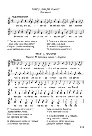ВИИДИ, ВИИДИ, ІВАНКУ
Веснянка
Недужешвидко
ЁЕЁ
Вий ди, вий ди, І - ван-ку, за спі вай нам вес - ня-нку!
£
а о
да - лиЗи-му-ва -ли, не спі-ва -ли - вес ни до жи
2. Весна, весна, наша весна,
Та що ж ти нам принесла?
Старим бабам по кийочку,
А дівчатам по віночку.
3. Звила ж я віночок вчора,
Звечора, звечора.
З зеленого барвіночка
Та й повісила на кілочку.
ТАНЕЦЬ ДРУЖБИ
Музика М. Балеми, вірші П. Карася
Помірно
О і* ІВ £
«7 * *
Бі - лі, жов ті,
-0-й— — — к— і
тем-но-шкі -
0
р - всі ми щас тя ко-ва-лі.
----к-----------к—----
таг------ ^ ^ V к Л«Р «
^ ------- 0 і—в* 0 0 01' «п ^ ---------- |—
)---------- — я— т ^ } тгт
і * . - у ^ ^ к >
я м и
*- 4 4' і . — т 1 • '
— • —0' «П *)
ч_
J 1
У
Нас є-дна ве - ли-ка ві - ра в мир і ща стя на Зем лі.
» і 3 — — К— -4>— н и N 
1 1? Г І І =1=1 1
-— N - і і 1
Ува-ува па-ба-да-на па-па-па-ба па-на-на па-па-да-на
— -— ----^— < ^--- N---
%^— %
)
— і
1
^ = 1 1 і
' *--- я
-0
) — й
і
1-- 0
і
^— 0
0
да - на - да - на па -ба -да
2. Знаємось по Інтернету,
Зустрічаємся, бува.
Нас єдна одна планета,
Ця колиска світова.
па па па - па - па!
Бути чесним та багатим
Учать кожного із нас.
3. Марно сил своїх не тратим,
А вчимося повсякчас.
4. Лиш багатство не у грошах,
Не у пишності речей,
А в серцях, ділах хороших
Для усіх земних людей.
141
 