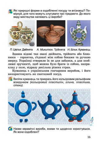 О Які природні форми в оздобленні посуду ти впізнаєш? По-
міркуй, для чого можуть слугувати такі предмети. До якого
виду мистецтва належать ці вироби?
П. Цвілик. Двійнята А. Микитюк. Трійнята Н. Білик. Куманець
Здавна відомі так звані двійнята, трійнята або близ­
нюки - горнятка, з’єднані між собою боками та ручкою
зверху. Українці створили їх не для забавки, а для особ­
ливої зручності, щоб можна було брати із собою, напри­
клад у поле, відразу декілька різних страв.
Куманець є українським гончарним виробом, і його
використовують як святковий посуд.
Виліпи куманець та прикрась його кольоровим рельєфним
візерунком (кольоровий пластилін, глина, пластика,
стеки).
Назви керамічні вироби, якими ти щоденно користуєшся.
Як вони оздоблені?
 