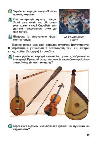 Українські народні танці «Поліся-
ночка», «Аркан».
Охарактеризуй музику танців.
Який загальний настрій ство­
рює кожен з них? Спробуй при­
думати танцювальні рухи до
цих танців.
Відеоряд із виконанням фраг­
ментів танців.
Кожен народ має свої народні музичні інструменти.
В українців є унікальні й неповторні, такі як, напри­
клад, кобза (бандура) і трембіта.
7 | Назви українські народні музичні інструменти, зображені на
ілюстрації. Пригадай склад виконавців ансамблю «троїсті му­
зики». Чому він має таку назву?
М. Романишин.
Свято
Герої яких відомих мультфільмів грають на музичних ін­
струментах?
17
 