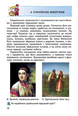 4. УКРАЇНСЬКІ ВІЗЕРУНКИ
Українських музикантів і танцівників ми часто бачи­
мо у красивому народному одязі.
Перший одяг з’явився дуже давно. Спочатку його ви­
готовляли зі шкіри звірів, здобутих на полюванні, а піз­
ніше - із лляних, вовняних, конопляних тканин. На
території України ще в першому тисячолітті до нашої
ери скіфи носили одяг, оздоблений сітчастими візерун­
ками, колами, ромбами, хрестами. За часів Київської
Русі князівське вбрання шили з дорогих тканин, а піз­
ніше прикрашали вишивкою і коштовним камінням.
Шапки вельмож обрамляли хутром, а на ногах вони но­
сили червоні сап’янові чоботи.
Гармонійне поєднання між собою різних частин одя­
гу і предметів, що його доповнюють, у єдиному стилі
називають костюмом. Художніми засобами одягу є фак­
тура тканини, колір та орнамент.
В. Тропінін. Українська дівчина К. Трутовський. Біля тину
^ Як оздоблено український народний одяг?
 