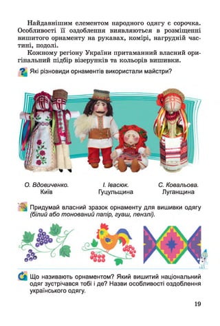 Найдавнішим елементом народного одягу є сорочка.
Особливості її оздоблення виявляються в розміщенні
вишитого орнаменту на рукавах, комірі, нагрудній час­
тині, подолі.
Кожному регіону України притаманний власний ори­
гінальний підбір візерунків та кольорів вишивки.
О Які різновиди орнаментів використали майстри?
О. Вдовиченко. І. Івасюк. С. Ковальова.
Київ Гуцульщина Луганщина
Придумай власний зразок орнаменту для вишивки одягу
(білий або тонований папір, гуаш, пензлі).
Що називають орнаментом? Який вишитий національний
одяг зустрічався тобі і де? Назви особливості оздоблення
українського одягу.
19
 