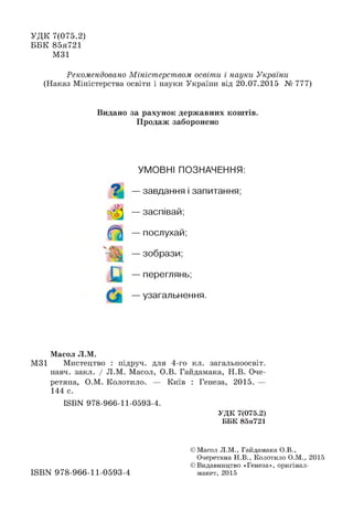УДК 7(075.2)
ББК 85я721
М31
Рекомендовано Міністерством освіти і науки України
(Наказ Міністерства освіти і науки України від 20.07.2015 № 777)
Масол Л.М.
М31 Мистецтво : підруч. для 4-го кл. загальноосвіт.
навч. закл. / Л.М. Масол, О.В. Гайдамака, Н.В. Оче­
ретяна, О.М. Колотило. — Київ : Генеза, 2015. —
144 с.
Видано за рахунок державних коштів.
Продаж заборонено
УМОВНІ ПОЗНАЧЕННЯ:
? — завдання і запитання;
— заспівай;
— послухай;
— зобрази;
— переглянь;
— узагальнення.
ISBN 978-966-11-0593-4.
УДК 7(075.2)
ББК 85я721
ISBN 978-966-11-0593-4
© Масол Л.М., Гайдамака О.В.,
Очеретяна Н.В., Колотило О.М., 2015
© Видавництво «Генеза», оригінал-
макет, 2015
 