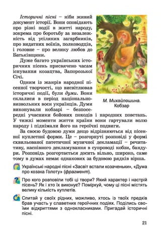 Історичні пісні - ніби живий
документ історії. Вони оповідають
про різні події в житті народу,
зокрема про боротьбу за незалеж­
ність від усіляких загарбників,
про видатних воїнів, полководців,
і головне - про велику любов до
Батьківщини.
Дуже багато українських істо­
ричних пісень присвячено часам
існування козацтва, Запорозької
Січі.
Одним із жанрів народної пі­
сенної творчості, що висвітлював
історичні події, були думи. Вони
склалися в період національно-
визвольних воєн українців. Думи
виконували кобзарі - безпосе­
редні учасники бойових походів і народних повстань.
У тяжкі моменти життя країни вони гартували волю
народу і піднімали його на героїчні подвиги.
За своєю будовою думи дещо відрізняються від пісен­
ної куплетної форми. Це - розгорнуті розповіді у формі
схвильованої патетичної музичної декламації - речита­
тиву, наспівного декламування в супроводі кобзи, банду­
ри. Розповідь розгортається досить вільно, широко, саме
тому в думах немає однакових за будовою рядків вірша.
^ Українські народні пісні «Засвіт встали козаченьки», «Дума
про козака Голоту» (фрагмент).
^ Про кого розповіли тобі ці твори? Який характер і настрій
пісень? Як і хто їх виконує? Поміркуй, чому ці пісні містять
велику кількість куплетів.
Спитай у своїх рідних, можливо, хтось із твоїх предків
брав участь у славетних героїчних подіях. Поділись сво­
їми відкриттями з однокласниками. Пригадай історичні
пісні.
М. Михайлошина.
Кобзар
21
 