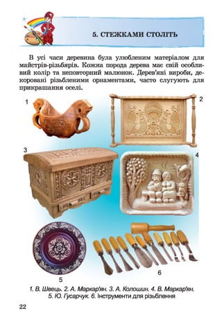 В усі часи деревина була улюбленим матеріалом для
майстрів-різьбярів. Кожна порода дерева має свій особли­
вий колір та неповторний малюнок. Дерев’яні вироби, де­
коровані різьбленими орнаментами, часто слугують для
прикрашання оселі.
5
1. В. Швець. 2. А. Маркар'ян. 3. А. Колошин. 4. В. Маркар'ян.
5. Ю. Гусарчук. б. Інструменти для різьблення
22
 