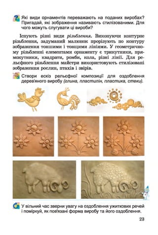 Які види орнаментів переважають на поданих виробах?
Пригадай, які зображення називають стилізованими. Для
чого можуть слугувати ці вироби?
Існують різні види різьблення. Виконуючи контурне
різьблення, задуманий малюнок прорізують по контуру
зображення тоншими і товщими лініями. У геометрично­
му різьбленні елементами орнаменту є трикутники, пря­
мокутники, квадрати, ромби, кола, різні лінії. Для ре­
льєфного різьблення майстри використовують стилізовані
зображення рослин, птахів і звірів.
Створи ескіз рельєфної композиції для оздоблення
дерев’яного виробу (глина, пластилін, пластика, стеки).
У вільний час зверни увагу на оздоблення ужиткових речей
і поміркуй, як пов'язані форма виробу та його оздоблення.
23
 