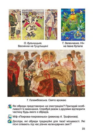 О. Кульчицька.
Веснянки на Гуцульщині
Т. Зеленченко. Ніч
на Івана Купала
Т. Голембієвська. Свято врожаю
^ Які обряди представлено на ілюстраціях? Пригадай особ­
ливості їх виконання. Спробуй разом з друзями відтворити
частину будь-якого з обрядів.
Щ М/ф «Покрова-покровонько» (режисер А. Трифонова).
Досліди, які обряди традиційні для твоєї місцевості. Які
пісні співають під час різних календарних свят?
25
 