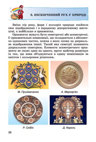 6. НЕСКІНЧЕННИЙ РУХ У ПРИРОДІ
Зміна пір року, форм і кольорів природи знайшла
своє відображення і в народному декоративному мисте­
цтві, а найбільше в орнаментах.
Орнаменти можуть бути симетричні або асиметричні.
Є орнаментальні композиції, що складаються з абсолют­
но однакових частин, кожна з яких схожа на дзеркаль­
не відображення іншої. Такий вид симетрії називають
дзеркальною симетрією. Елементи асиметричного орна­
менту не схожі один на одного, проте майстер розміщує
їх так, що вони об’єднуються в єдину композицію за
змістом і кольоровим рішенням.
М. Приймаченко А. Маркар’ян
Р. Скібін Д. Король
 
