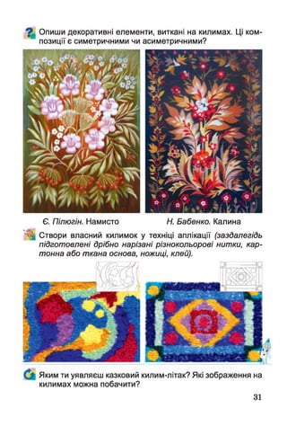 ^ Опиши декоративні елементи, виткані на килимах. Ці ком­
позиції є симетричними чи асиметричними?
Є. Пілюгін. Намисто Н. Бабенко. Калина
Створи власний килимок у техніці аплікації (заздалегідь
підготовлені дрібно нарізані різнокольорові нитки, кар­
тонна або ткана основа, ножиці, клей).
Яким ти уявляєш казковий килим-літак? Які зображення на
килимах можна побачити?
31
 