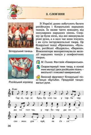 2. СЛОВ'ЯНИ
= - ^ м -
В Україні давно побутують багато
російських і білоруських народних
танців. їх назви часто походять від
популярних народних пісень. Спер­
шу це були пісні, під які виконували
різні рухи, а в наш час вони існують
і як суто інструментальні твори. Це
білоруські танці «Крижачок», «Буль­
ба», російські «Кадриль», «Бариня».
Білоруський танець Композитори використовували мело­
дії народних танців у симфонічних
творах.
^ М. Глинка. Фантазія «Камаринська».
^ Охарактеризуй теми твору, в основі
яких мелодіїдвох російських пісень-
весільної і плясової камаринської.
Виконай фрагмент білоруської піс-
ні-танцю «Бульба». Придумай танцю-
Російський хоровод вальні рухи.
Живо
Гар-ні, га р -н і буль-бу з п е -ч ы у тор - ба - чку
і — , — N— в — 1 — с ш = 
— 0 — • ^— * ' -----0
м н N н ч н
— 1 —
ды на пле-чы , у тор - ба - чку ды ня - сі —
І ска - жаш дзя - куй, як зя - си.
36
 