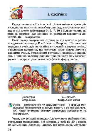 2. СЛОВ'ЯНИ
Серед величезної кількості різноманітних сувенірів
складно не помітити дерев’яну ляльку, виготовлену так,
що в ній може вміститися 3, 5, 7, 10 і більше таких са­
мих за формою, але менших за розміром барвистих ля­
лечок. Це - матрьошка.
Свою назву матрьошка отримала від одного з розпо­
всюджених колись у Росії імен - Матрона. Під пензлем
народних умільців на охайно виточеній з дерева голівці
з’являлася хустинка, що огортала миле дівоче личко з
гарними очима, усміхненим ротиком і рожевими щічка­
ми, а нижню частину ляльки прикрашали намальовані
ручки і яскраво розписані сарафан із фартушком.
Дерев'яна Н. Паньків.
матрьошка Матрьошка-казка
^ Якою - симетричною чи асиметричною - є форма мат-
рьошки? Які геометричні фігури лежать в основі цієї ляль­
ки? Назви елементи розпису матрьошок, зображених на
ілюстраціях.
Уяви, що сучасні технології дозволяють майстрам ви­
готовляти матрьошки, які містять у собі по 20 і навіть
по 50 менших лялечок. Цікаво, що найбільша матрьош-
38
 