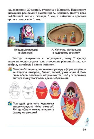 ка, заввишки ЗО метрів, створена в Монголії. Найменшу
виготовив російський художник А. Коненко. Висота його
найбільшої ляльки складає 5 мм, а найменша зростом
трішки вища ніж 1 мм.
Площа Матрьошка
в Манчжурії
А. Коненко. Матрьошка
в кедровому зернятку
Сьогодні матрьошка є популярною, тому її форму
часто використовують для створення різноманітних су­
венірів, листівок і навіть книжок.
Створи обкладинку для книжки-сувеніру у формі матрьош-
ки (картон, акварель, білило, гелеві ручки, ножиці). Роз­
пиши обидві половинки матрьошки так, щоб у складеному
вигляді вони утворювали єдине зображення.
А?-;
X(і'и.* ■агійі
Пригадай, для чого художники
використовують лінію симетрії.
Які ще образи можна вписати у
форму матрьошки?
39
 