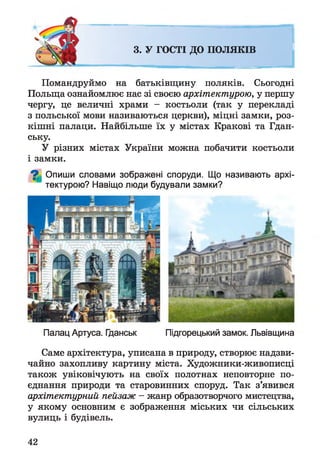 3. У ГОСТІ ДО ПО ЛЯКІВ
Помандруймо на батьківщину поляків. Сьогодні
Польща ознайомлює нас зі своєю архітектурою, у першу
чергу, це величні храми - костьоли (так у перекладі
з польської мови називаються церкви), міцні замки, роз­
кішні палаци. Найбільше їх у містах Кракові та Гдан­
ську.
У різних містах України можна побачити костьоли
і замки.
^ Опиши словами зображені споруди. Що називають архі­
тектурою? Навіщо люди будували замки?
Палац Артуса. Гданськ Підгорецький замок. Львівщина
Саме архітектура, уписана в природу, створює надзви­
чайно захопливу картину міста. Художники-живописці
також увіковічують на своїх полотнах неповторне по­
єднання природи та старовинних споруд. Так з’явився
архітектурний пейзаж - жанр образотворчого мистецтва,
у якому основним є зображення міських чи сільських
вулиць і будівель.
42
 