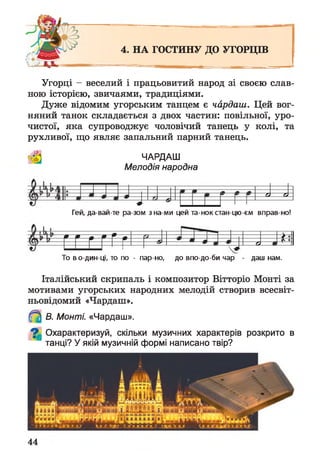 4. НА ГОСТИНУ ДО УГОРЦІВ
Угорці - веселий і працьовитий народ зі своєю слав­
ного історією, звичаями, традиціями.
Дуже відомим угорським танцем є чардаш. Цей вог­
няний танок складається з двох частин: повільної, уро­
чистої, яка супроводжує чоловічий танець у колі, та
рухливої, що являє запальний парний танець.
ЧАРДАШ
Мелодія народна
ді ді
і
Гей, да-вай-те ра-зом з на ми цей та-нок стан цю єм вправ но!
гг Г Г Г Г £
і о
То во-дин-ці, то по - пар но, до впо-до-би чар - даш нам.
Італійський скрипаль і композитор Вітторіо Монті за
мотивами угорських народних мелодій створив всесвіт-
ньовідомий «Чардаш».
В. Монті. «Чардаш».
^ Охарактеризуй, скільки музичних характерів розкрито в
танці? У якій музичній формі написано твір?
44
 
