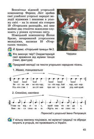 Всесвітньо відомий угорський
композитор Ференц Ліст зробив
свої улюблені угорські народні ме­
лодії відомими і знаними в усьо­
му світі - на їх основі він створив
19 «Угорських рапсодій», які вже
майже два століття захоплено слу­
хають у різних куточках світу.
Німецький композитор Йоган
Брамс, зачарований угорськими
мелодіями, написав 10 «Угор­
ських танців».
Й. Брамс. «Угорський танець» № 2.
^ Хто виконує твір? Охарактеризуй
свої враження від музики танцю
(темп, фактура).
^ Придумай мелодії на тексти угорських народних пісень.
1. Жваво, танцювально
т г т гВе - се - ло жи - ве вів-чар, со - піл-кар, бай - кар, каз кар.
Ось він став і за-спі-вав про кві - ту - чий рід-ний край.
2. Спокійно, наспівно
1 ї й ін «і- 1«і- 1 J і J і «і- 1 «і-
Пташ - ка від - лі - та - є, край наш по - ки - да - є,
Вми - ла - ся сльо-зо - ю: -Ж діть ме - не зв ес-н о - ю.
Переклад з угорськоїІвана Петровція
У вільну хвилину поцікався, які музичні традиції та обряди
існують в угорців, які проживають в Україні.
Чардаш
45
 