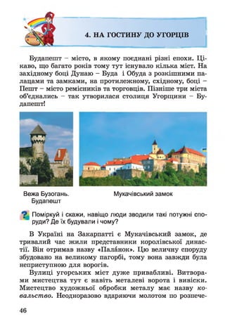 4. НА ГОСТИНУ ДО УГОРЦІВ
Будапешт - місто, в якому поєднані різні епохи. Ці­
каво, що багато років тому тут існувало кілька міст. На
західному боці Дунаю - Буда і Обуда з розкішними па­
лацами та замками, на протилежному, східному, боці -
Пешт - місто ремісників та торговців. Пізніше три міста
об’єднались - так утворилася столиця Угорщини - Бу­
дапешт!
Вежа Бузогань. Мукачівський замок
Будапешт
Поміркуй і скажи, навіщо люди зводили такі потужні спо­
руди? Де їх будували і чому?
В Україні на Закарпатті є Мукачівський замок, де
тривалий час жили представники королівської динас­
тії. Він отримав назву «Паланок». Цю величну споруду
збудовано на великому пагорбі, тому вона завжди була
неприступною для ворогів.
Вулиці угорських міст дуже привабливі. Витвора­
ми мистецтва тут є навіть металеві ворота і вивіски.
Мистецтво художньої обробки металу має назву ко­
вальство. Неодноразово вдаряючи молотом по розпече­
46
 