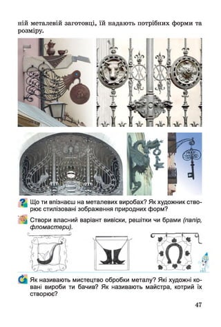 ній металевій заготовці, їй надають потрібних форми та
розміру.
^ Що ти впізнаєш на металевих виробах? Як художник ство­
рює стилізовані зображення природних форм?
^ Створи власний варіант вивіски, решітки чи брами (папір,
фломастери).
Як називають мистецтво обробки металу? Які художні ко­
вані вироби ти бачив? Як називають майстра, котрий їх
створює?
 