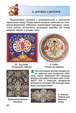 5. ДРУЖБА І ДОСТЛУК
Надзвичайно цікавим і різноманітним є мистецтво
кримських татар. Рідна земля надихає майстрів на ство­
рення барвистих гобеленів, неповторної кераміки, «золо­
того» шитва, витончених металевих виробів, які стали
широко відомі в усьому світі.
Ю. Тулупова. Р. Скібін.
Татарський гобелен Розпис по кераміці
О Які стилізовані мотиви використа­
ли майстри для створення гобе­
лену, тарілі, прикраси? Які природні
форми слугували основою для стилі­
зації? Хто з майстрів використав
контрастні кольори? Які кольори нази­
вають контрастними?
А. Асанов.
Пряжка для
жіночого
пояса
 