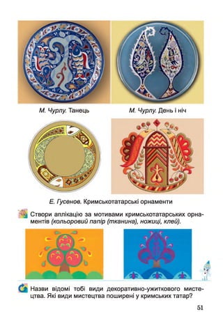 М. Чурлу. Танець М. Чурлу. День і ніч
Е. Гусенов. Кримськотатарські орнаменти
^ Створи аплікацію за мотивами кримськотатарських орна­
ментів (кольоровий папір (тканина), ножиці, клей).
Назви відомі тобі види декоративно-ужиткового мисте­
цтва. Які види мистецтва поширені у кримських татар?
51
 