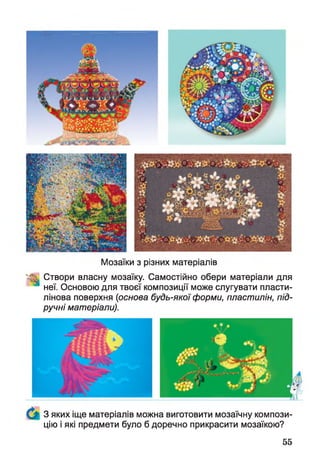 Мозаїки з різних матеріалів
Створи власну мозаїку. Самостійно обери матеріали для
неї. Основою для твоєї композиції може слугувати пласти­
лінова поверхня (основа будь-якої форми, пластилін, під­
ручні матеріали).
3 яких іще матеріалів можна виготовити мозаїчну компози­
цію і які предмети було б доречно прикрасити мозаїкою?
55
 