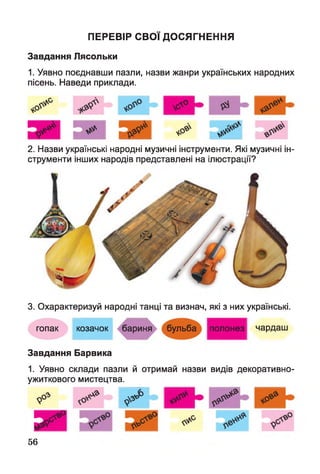 ПЕРЕВІР СВ О Ї ДО СЯГНЕННЯ
Завдання Лясольки
1. Уявно поєднавши пазли, назви жанри українських народних
пісень. Наведи приклади.
2. Назви українські народні музичні інструменти. Які музичні ін­
струменти інших народів представлені на ілюстрації?
3. Охарактеризуй народні танці та визнач, які з них українські.
гопак козачок бариня бульба полонез чардаш
Завдання Барвика
1. Уявно склади пазли й отримай назви видів декоративно-
ужиткового мистецтва.
лА* .„у<0 &
56
 