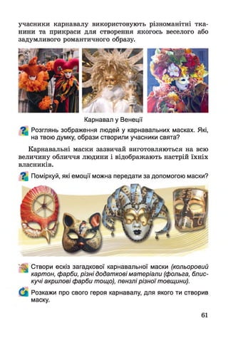 учасники карнавалу використовують різноманітні тка­
нини та прикраси для створення якогось веселого або
задумливого романтичного образу.
Карнавал у Венеції
^ Розглянь зображення людей у карнавальних масках. Які,
на твою думку, образи створили учасники свята?
Карнавальні маски зазвичай виготовляються на всю
величину обличчя людини і відображають настрій їхніх
власників.
^ Поміркуй, які емоції можна передати за допомогою маски?
Створи ескіз загадкової карнавальної маски (кольоровий
картон, фарби, різні додаткові матеріали (фольга, блис­
кучі акрилові фарби тощо), пензлі різної товщини).
Розкажи про свого героя карнавалу, для якого ти створив
маску.
61
 