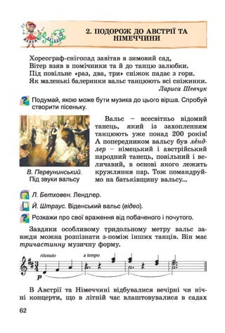 2. ПОДОРОЖ ДО АВСТРІЇ ТА
НІМЕЧЧИНИ
Хореограф-снігопад завітав в зимовий сад,
Вітер взяв в помічники та й до танцю залюбки.
Під повільне «раз, два, три» сніжок падає з гори.
Як маленькі балеринки вальс танцюють всі сніжинки.
Лариса Шевчук
Подумай, якою може бути музика до цього вірша. Спробуй
створити пісеньку.
Вальс - всесвітньо відомий
танець, який із захопленням
танцюють уже понад 200 років!
А попередником вальсу був ленд­
лер — німецький і австрійський
народний танець, повільний і ве­
личавий, в основі якого лежить
В. Первунинський. кружляння пар. Тож помандруй-
Під звуки вальсу мо на батьківщину вальсу...
^ Л. Бетховен. Лендлер.
Щ Й. Штраус. Віденський вальс (відео).
^ Розкажи про свої враження від побаченого і почутого.
Завдяки особливому тридольному метру вальс за­
вжди можна розпізнати з-поміж інших танців. Він має
тричастинну музичну форму.
. ritenuto a tempo
Р тР "—
В Австрії та Німеччині відбувалися вечірні чи ніч­
ні концерти, що в літній час влаштовувалися в садах
62
 