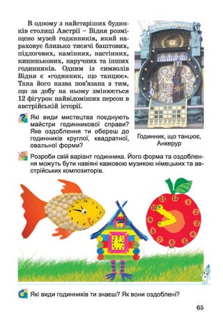 В одному з найстаріших будин­
ків столиці Австрії - Відня розмі­
щено музей годинників, який на­
раховує близько тисячі баштових,
підлогових, камінних, настінних,
кишенькових, наручних та інших
годинників. Одним із символів
Відня є «годинник, що танцює».
Така його назва пов’язана з тим,
що за добу на ньому змінюється
12 фігурок найвідоміших персон в
австрійській історії.
^ Які види мистецтва поєднують
майстри годинникової справи?
Яке оздоблення ти обереш до
годинників круглої, квадратної, Годинник, що танцює,
овальної форми? Анкерур
^ Розроби свій варіант годинника. Його форма та оздоблен­
ня можуть бути навіяні казковою музикою німецьких та ав­
стрійських композиторів.
Які види годинників ти знаєш? Як вони оздоблені?
 