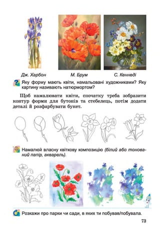 Дж. Харбон М. Брум С. Кеннеді
^ Яку форму мають квіти, намальовані художниками? Яку
картину називають натюрмортом?
Щоб намалювати квіти, спочатку треба зобразити
контур форми для бутонів та стебелець, потім додати
деталі й розфарбувати букет.
^ Намалюй власну квіткову композицію (білий або тонова­
ний папір, акварель).
Розкажи про парки чи сади, в яких ти побував/побувала.
73
 