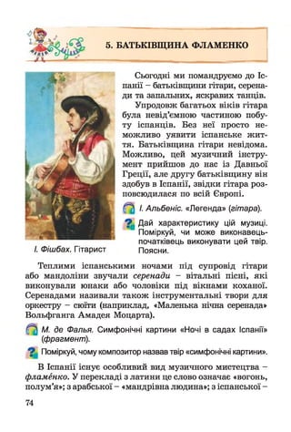 5. БАТЬКІВЩИНА ФЛАМЕНКО
Сьогодні ми помандруємо до Іс­
панії - батьківщини гітари, серена­
ди та запальних, яскравих танців.
Упродовж багатьох віків гітара
була невід’ємною частиною побу­
ту іспанців. Без неї просто не­
можливо уявити іспанське жит­
тя. Батьківщина гітари невідома.
Можливо, цей музичний інстру­
мент прийшов до нас із Давньої
Греції, але другу батьківщину він
здобув в Іспанії, звідки гітара роз­
повсюдилася по всій Європі.
І. Альбеніс. «Легенда» {гітара).
^ Дай характеристику цій музиці.
Поміркуй, чи може виконавець-
початківець виконувати цей твір.
І. Фішбах. Гітарист Поясни.
Теплими іспанськими ночами під супровід гітари
або мандоліни звучали серенади - вітальні пісні, які
виконували юнаки або чоловіки під вікнами коханої.
Серенадами називали також інструментальні твори для
оркестру - сюїти (наприклад, «Маленька нічна серенада»
Вольфганга Амадея Моцарта).
М. де Фалья. Симфонічні картини «Ночі в садах Іспанії»
(фрагмент).
Поміркуй, чому композитор назвав твір «симфонічні картини».
В Іспанії існує особливий вид музичного мистецтва -
фламенко. У перекладі з латини це слово означає «вогонь,
полум’я»; з арабської - «мандрівна людина»; з іспанської -
74
 