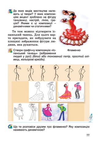 ^ До яких видів мистецтва нале­
жать ці твори? У яких компози­
ціях акцент зроблено на фігуру
танцівниці, настрій, лінію, гра­
цію? Якими є ці композиції -
динамічними чи статичними?
Ти теж можеш відтворити іс­
панський танець. Для цього вар­
то пригадати, як побудувати на
площині зображення фігури лю­
дини, яка рухається.
1 Створи графічну композицію «Іс- Фламенко
панський танець» (зображення
людей у русі) (білий або тонований папір, простий олі­
вець, кольорові крейди).
Що ти розповіси друзям про фламенко? Яку композицію
називають динамічною?
 